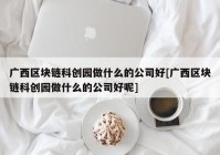 广西区块链科创园做什么的公司好[广西区块链科创园做什么的公司好呢]