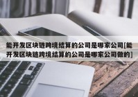 能开发区块链跨境结算的公司是哪家公司[能开发区块链跨境结算的公司是哪家公司做的]