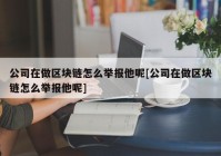 公司在做区块链怎么举报他呢[公司在做区块链怎么举报他呢]