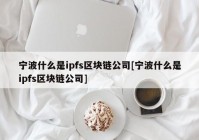 宁波什么是ipfs区块链公司[宁波什么是ipfs区块链公司]